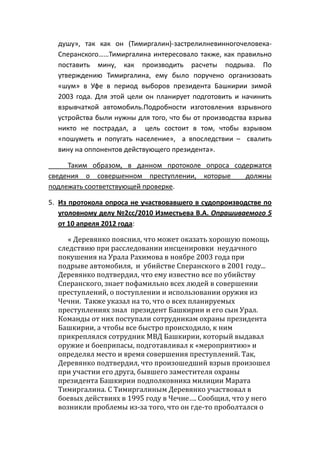 душу», так как он (Тимиргалин)-застрелилневинногочеловека-
Сперанского……Тимиргалина интересовало также, как правильно
поставить мину, как производить расчеты подрыва. По
утверждению Тимиргалина, ему было поручено организовать
«шум» в Уфе в период выборов президента Башкирии зимой
2003 года. Для этой цели он планирует подготовить и начинить
взрывчаткой автомобиль.Подробности изготовления взрывного
устройства были нужны для того, что бы от производства взрыва
никто не пострадал, а цель состоит в том, чтобы взрывом
«пошуметь и попугать население», а впоследствии – свалить
вину на оппонентов действующего президента».
Таким образом, в данном протоколе опроса содержатся
сведения о совершенном преступлении, которые должны
подлежать соответствующей проверке.
5. Из протокола опроса не участвовавшего в судопроизводстве по
уголовному делу №2сс/2010 Изместьева В.А. Опрашиваемого 5
от 10 апреля 2012 года:
« Деревянко пояснил, что может оказать хорошую помощь
следствию при расследовании инсценировки неудачного
покушения на Урала Рахимова в ноябре 2003 года при
подрыве автомобиля, и убийстве Сперанского в 2001 году...
Деревянко подтвердил, что ему известно все по убийству
Сперанского, знает пофамильно всех людей в совершении
преступлений, о поступлении и использовании оружия из
Чечни. Также указал на то, что о всех планируемых
преступлениях знал президент Башкирии и его сын Урал.
Команды от них поступали сотрудникам охраны президента
Башкирии, а чтобы все быстро происходило, к ним
прикреплялся сотрудник МВД Башкирии, который выдавал
оружие и боеприпасы, подготавливал к «мероприятию» и
определял место и время совершения преступлений. Так,
Деревянко подтвердил, что произошедший взрыв произошел
при участии его друга, бывшего заместителя охраны
президента Башкирии подполковника милиции Марата
Тимиргалина. С Тимиргалиным Деревянко участвовал в
боевых действиях в 1995 году в Чечне…. Сообщил, что у него
возникли проблемы из-за того, что он где-то проболтался о
 