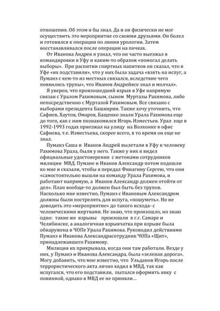 отношения. Об этом я бы знал. Да и он физически не мог
осуществить это мероприятие со своими друзьями. Он болел
и готовился к операции по линии урологии. Затем
восстанавливался после операции на почках.
От Иванова Андрея я узнал, что он часто выезжал в
командировки в Уфу и каким-то образом «помогал делать
выборы». При распитии спиртных напитков он сказал, что в
Уфе «их подставили», что у них была задача «взять на испуг, а
Пуманэ с кем-то из местных связался, вследствие чего
появились трупы», что Иванов Андрейвсе знал и молчал».
Я уверен, что произошедший взрыв в Уфе напрямую
связан с Уралом Рахимовым, сыном Муртазы Рахимова, либо
непосредственно с Муртазой Рахимовым. Все связано с
выборами президента Башкирии. Также хочу уточнить, что
Сафиев, Хаутов, Омаров, Бащенко знали Урала Рахимова еще
до того, как с ним познакомился Игорь Изместьев. Урал еще в
1992-1993 годах приезжал на улицу на Волхонке в офис
Сафиева, т.е. Изместьева, скорее всего, в то время он еще не
знал.
Пуманэ Саша и Иванов Андрей вылетали в Уфу к человеку
Рахимова Урала, были у него. Также у них я видел
официальные удостоверения с жетонами сотрудников
милиции МВД. Пумане и Иванов Александр потом подошли
ко мне и сказали, чтобы я передал Финагину Сергею, что они
«самостоятельно вышли на команду Урала Рахимова, и
работают напрямую, а Иванов Александр должен отойти от
дел». План вообще-то должен был быть без трупов.
Насколько мне известно, Пуманэ с Ивановым Александром
должны были пострелять для испуга, «пошуметь». Но не
доводить это «мероприятие» до такого исхода- с
человеческими жертвами. Не знаю, что произошло, но знаю
одно: такие же взрывы произошли в г.г. Самаре и
Челябинске, а аналогичная взрывчатка при взрыве была
обнаружена в ЧОПе Урала Рахимова. Руководил действиями
Пуманэ и Иванова Александрасотрудник ЧОПа «Щит»,
принадлежавшего Рахимову.
Милиция их прикрывала, когда они там работали. Везде у
них, у Пуманэ и Иванова Александра, была «зеленая дорога».
Могу добавить, что мне известно, что Ульданов Игорь после
террористического акта лично ходил в МВД, так как
испугался, что его подставили, пытался оформить явку с
повинной, однако в МВД ее не приняли…
 