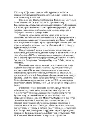 2003 году в Уфе, было также и у Прокурора Республики
Башкирии Зелепукина Михаила, который в тот момент был
назначен на эту должность.
Я помню, что Щербаков Владимир Филиппович, который
был начальником ГУ МВД России по Приволжскому
федеральному округу, первым назвал причастность Изместьева
И.В. к террористическому акту на пресс-конференции, заранее
создавая неправильное общественное мнение, уводя его в
сторону от реальных преступников.
Так как в материалах оперативного дела ничто не
указывало на причастность Изместьева И.В. к преступлениям, у
меня сложилось твердое убеждение о том, что Изместьев И.В.
был искусственно введен в расследование уголовного дела как
подозреваемый, а впоследствии – и обвиняемый по теракту и
другим преступлениям.
По поступавшей ко мне информации от оперативных
источников, установочные данные, которые я не могу назвать в
силу «Закона об ОРД», у меня сложилось твердое убеждение,
что к теракту причастны сотрудники МВД Башкирии и охрана
Президента Республики Башкирия Муртазы Губайдулловича
Рахимова.
По имеющимся у меня данным от источников, которые
внушали доверие и не были замечены в двурушничестве, к
изготовлению СВУ, которое было заложено и взорвано в
автомашине, причастен чеченец, который был специально
привезен из Чеченской Республики. Данное лицо имеет особую
примету - хромоту. Этого чеченца привлек к сотрудничеству
бывший начальник уголовного розыска РБ Шамратов Хамза
Зайнулович. После изготовления СВУ чеченец был отправлен в
Чечню.
Учитывая особую важность информации, а также во
избежание ее утечки я был вынужден лично обратиться к
Министру внутренних дел соседней республики Удмуртия -
Арзамасцеву Николаю Ивановичу, куда и выехал для
отправления спецсообщения Министру Внутренних Дел РФ со
своим помощником. В данном спецсообщении я указал о
сложной политической обстановке, которая сложилась в
регионе, и которая могла быть дестабилизирована, а также о
причастности к теракту и другим преступлениям сотрудников
МВД Республики Башкирия и сотрудника охраны Президента
Башкирии Тимиргалина, который был убит сотрудником МВД
РБ Карловым. На тот момент я не указывал фамилии
 