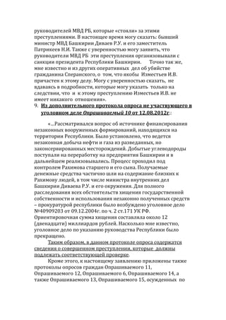 руководителей МВД РБ, которые «стояли» за этими
преступлениями. В настоящее время могу сказать: бывший
министр МВД Башкирии Диваев Р.У. и его заместитель
Патрикеев Н.И. Также с уверенностью могу заявить, что
руководители МВД РБ эти преступления организовывали с
санкции президента Республики Башкирии. Точно так же,
мне известно и из других оперативных дел об убийстве
гражданина Сперанского, о том, что якобы Изместьев И.В.
причастен к этому делу. Могу с уверенностью сказать, не
вдаваясь в подробности, которые могу указать только на
следствии, что и к этому преступлению Изместьев И.В. не
имеет никакого отношения».
9. Из дополнительного протокола опроса не участвующего в
уголовном деле Опрашиваемый 10 от 12.08.2012г.:
«…Рассматривался вопрос об источнике финансирования
незаконных вооруженных формирований, находящихся на
территории Республики. Было установлено, что ведется
незаконная добыча нефти и газа из разведанных, но
законсервированных месторождений. Добытые углеводороды
поступали на переработку на предприятия Башкирии и в
дальнейшем реализовывались. Процесс проходил под
контролем Рахимова старшего и его сына. Получаемые
денежные средства частично шли на содержание близких к
Рахимову людей, в том числе министра внутренних дел
Башкирии Диваева Р.У. и его окружения. Для полного
расследования всех обстоятельств хищения государственной
собственности и использования незаконно полученных средств
– прокуратурой республики было возбуждено уголовное дело
№40909203 от 09.12.2004г. по ч. 2 ст.171 УК РФ.
Ориентировочная сумма хищения составляла около 12
(двенадцати) миллиардов рублей. Насколько мне известно,
уголовное дело по указанию руководства Республики было
прекращено.
Таким образом, в данном протоколе опроса содержатся
сведения о совершенном преступлении, которые должны
подлежать соответствующей проверке.
Кроме этого, к настоящему заявлению приложены также
протоколы опросов граждан Опрашиваемого 11,
Опрашиваемого 12, Опрашиваемого 6, Опрашиваемого 14, а
также Опрашиваемого 13, Опрашиваемого 15, осужденных по
 