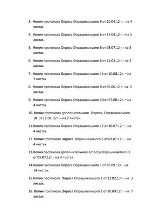 3. Копия протокола Опроса Опрашиваемого 5 от 10.04.12 г. - на 4
листах .
4. Копия протокола Опроса Опрашиваемого 6 от 17.04.12 г. –на 3
листах.
5. Копия протокола Опроса Опрашиваемого 6 от 03.07.12 г.- на 3
листах.
6. Копия протокола Опроса Опрашиваемого 6 от 11.03.12 г.- на 3
листах.
7. Копия протокола Опроса Опрашиваемого 14 от 10.08.12г. – на
3 листах.
8. Копия протокола Опроса Опрашиваемого 8 от 05.06.12 г.- на 5
листах.
9. Копия протокола Опроса Опрашиваемого 10 от 07.08.12г. – на
4 листах.
10. Копия протокола дополнительного Опроса Опрашиваемого
10 от 12.08. 12г. – на 2 листах.
11.Копия протокола Опроса Опрашиваемого 12 от 10.07.12 г. - на
4 листах.
12. Копия протокола Опроса Опрашиваемого 3 от 02.07.12г. – на
4 листах.
13.Копия протокола дополнительного Опроса Опрашиваемого 3
от 09.07.12г. - на 4 листах.
14.Копия протокола Опроса Опрашиваемого 1 от 05.09.12г. - на
14 листах.
15.Копия протокола Опроса Опрашиваемого 1 от 12.02.13г. - на 3
листах.
16. Копия протокола Опроса Опрашиваемого 2 от 30.09.12г. - на 7
листах.
 