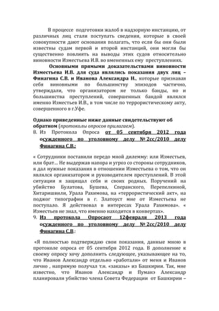 В процессе подготовки жалоб в надзорную инстанцию, от
различных лиц стали поступать сведения, которые в своей
совокупности дают основания полагать, что если бы они были
известны судам первой и второй инстанций, они могли бы
существенно повлиять на выводы этих судов относительно
виновности Изместьева И.В. во вмененных ему преступлениях.
Основными прямыми доказательствами виновности
Изместьева И.В. для суда являлись показания двух лиц –
Финагина С.В. и Иванова Александра Н., которые признавая
себя виновными по большинству эпизодов частично,
утверждали, что организатором не только банды, но и
большинства преступлений, совершенных бандой являлся
именно Изместьев И.В., в том числе по террористическому акту,
совершенного в г.Уфе.
Однако приведенные ниже данные свидетельствуют об
обратном (протоколы опросов прилагаем).
8. Из Протокола Опроса от 05 сентября 2012 года
осужденного по уголовному делу № 2сс/2010 делу
Финагина С.В.:
« Сотрудники поставили передо мной дилемму: или Изместьев,
или брат… Не выдержав напора и угроз со стороны сотрудников,
я дал нужные показания в отношении Изместьева о том, что он
являлся организатором и руководителем преступлений. В этой
ситуации я защищал себя и своих родных. Поручений на
убийство Булатова, Бушева, Сперанского, Перепелкиной,
Хитаришвили, Урала Рахимова, на «террористический акт», на
поджог типографии в г. Златоуст мне от Изместьева не
поступало. Я действовал в интересах Урала Рахимова». «
Изместьев не знал, что именно находится в конвертах».
9. Из протокола Опросаот 12февраля 2013 года
осужденного по уголовному делу № 2сс/2010 делу
Финагина С.В.:
«Я полностью подтверждаю свои показания, данные мною в
протоколе опроса от 05 сентября 2012 года. В дополнение к
своему опросу хочу дополнить следующее, указывающее на то,
что Иванов Александр отдельно «работали» от меня и Иванов
лично , напрямую получал т.н. «заказы» из Башкирии. Так, мне
известно, что Иванов Александр и Пуманэ Александр
планировали убийство члена Совета Федерации от Башкирии –
 