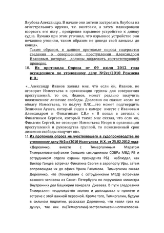 Якубова Александра. В начале они хотели застрелить Якубова из
огнестрельного оружия, т.е. винтовки, а затем планировали
взорвать его яхту , прикрепив взрывное устройство к днищу
судна. Пуманэ при этом уточнил, что взрывное устройство они
нечаянно утопили, таким образом не доведя свой замысел до
конца».
Таким образом, в данном протоколе опроса содержатся
сведения о совершенном преступлении Александром
Ивановым, которые должны подлежать соответствующей
проверке.
10. Из протокола Опроса от 09 июля 2012 года
осужденного по уголовному делу №2сс/2010 Рожнева
И.В.:
«…Александр Иванов заявил мне, что если он, Иванов, не
оговорит Изместьева в организации группы для совершения
преступлений, то он, Иванов, может реально получить
пожизненное лишение свободы. Дословно он сказал: «если не
оболгу Изместьева, то получу ПЛС….это может подтвердить
Зелимхан Аушев, который сидел в камере вместе с Ивановым
Александром и Финагиным С.В.» « Я попал в автозак с
Финагиным Сергеем, который также мне сказал, что если он,
Финагин Сергей, не оговорит Изместьева Игоря в организации
преступлений и руководства группой, то пожизненный срок
лишения свободы получит он».
11.Из протокола опроса не участвовашего в судопроизводстве по
уголовному делу №2сс/2010 Исангулова И.Х. от 25.02.2012 года:
«Деревянко, вместе с Тимергалиным Маратом
Тимерьяновичем(также бывшим сотрудником СОБРа МВД РБ и
сотрудником отдела охраны президента РБ) наблюдал, как
Виктор Ганцев встречал Финагина Сергея в аэропорту Уфы, затем
сопровождал их до офиса Урала Рахимова. Тимиргалин сказал
Деревянко, что (Темиргалин с сотрудниками МВД) встречали
важного человека из Санкт- Петербурга по поручению министра
Внутренних дел Башкирии генерала Диваева. В пути следования
Тимиргалин неоднократно звонил и докладывал о прилете и
встрече с этой важной персоной. Кроме того, Тимиргалин, будучи
в сильном подпитии, рассказал Деревянко, что «взял грех на
душу», так как он(Темиргалин)-застрелилневинногочеловека-
 