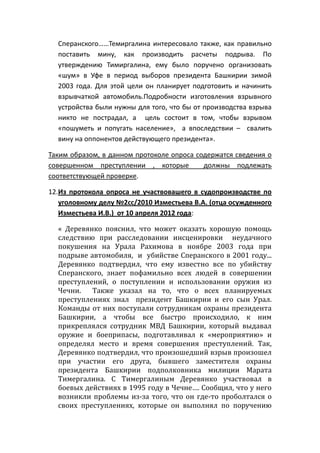 Сперанского……Темиргалина интересовало также, как правильно
поставить мину, как производить расчеты подрыва. По
утверждению Тимиргалина, ему было поручено организовать
«шум» в Уфе в период выборов президента Башкирии зимой
2003 года. Для этой цели он планирует подготовить и начинить
взрывчаткой автомобиль.Подробности изготовления взрывного
устройства были нужны для того, что бы от производства взрыва
никто не пострадал, а цель состоит в том, чтобы взрывом
«пошуметь и попугать население», а впоследствии – свалить
вину на оппонентов действующего президента».
Таким образом, в данном протоколе опроса содержатся сведения о
совершенном преступлении , которые должны подлежать
соответствующей проверке.
12.Из протокола опроса не участвовашего в судопроизводстве по
уголовному делу №2сс/2010 Изместьева В.А. (отца осужденного
Изместьева И.В.) от 10 апреля 2012 года:
« Деревянко пояснил, что может оказать хорошую помощь
следствию при расследовании инсценировки неудачного
покушения на Урала Рахимова в ноябре 2003 года при
подрыве автомобиля, и убийстве Сперанского в 2001 году...
Деревянко подтвердил, что ему известно все по убийству
Сперанского, знает пофамильно всех людей в совершении
преступлений, о поступлении и использовании оружия из
Чечни. Также указал на то, что о всех планируемых
преступлениях знал президент Башкирии и его сын Урал.
Команды от них поступали сотрудникам охраны президента
Башкирии, а чтобы все быстро происходило, к ним
прикреплялся сотрудник МВД Башкирии, который выдавал
оружие и боеприпасы, подготавливал к «мероприятию» и
определял место и время совершения преступлений. Так,
Деревянко подтвердил, что произошедший взрыв произошел
при участии его друга, бывшего заместителя охраны
президента Башкирии подполковника милиции Марата
Тимергалина. С Тимергалиным Деревянко участвовал в
боевых действиях в 1995 году в Чечне…. Сообщил, что у него
возникли проблемы из-за того, что он где-то проболтался о
своих преступлениях, которые он выполнял по поручению
 