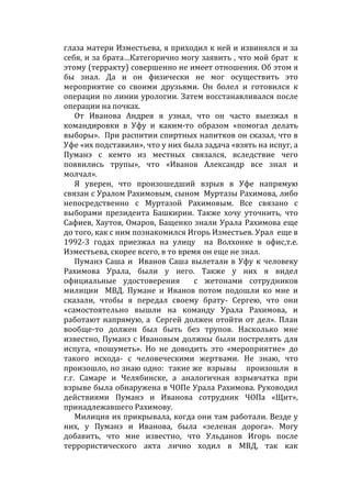 глаза матери Изместьева, я приходил к ней и извинялся и за
себя, и за брата…Категорично могу заявить , что мой брат к
этому (терракту) совершенно не имеет отношения. Об этом я
бы знал. Да и он физически не мог осуществить это
мероприятие со своими друзьями. Он болел и готовился к
операции по линии урологии. Затем восстанавливался после
операции на почках.
От Иванова Андрея я узнал, что он часто выезжал в
командировки в Уфу и каким-то образом «помогал делать
выборы». При распитии спиртных напитков он сказал, что в
Уфе «их подставили», что у них была задача «взять на испуг, а
Пуманэ с кемто из местных связался, вследствие чего
появились трупы», что «Иванов Александр все знал и
молчал».
Я уверен, что произошедший взрыв в Уфе напрямую
связан с Уралом Рахимовым, сыном Муртазы Рахимова, либо
непосредственно с Муртазой Рахимовым. Все связано с
выборами президента Башкирии. Также хочу уточнить, что
Сафиев, Хаутов, Омаров, Бащенко знали Урала Рахимова еще
до того, как с ним познакомился Игорь Изместьев. Урал еще в
1992-3 годах приезжал на улицу на Волхонке в офис,т.е.
Изместьева, скорее всего, в то время он еще не знал.
Пуманэ Саша и Иванов Саша вылетали в Уфу к человеку
Рахимова Урала, были у него. Также у них я видел
официальные удостоверения с жетонами сотрудников
милиции МВД. Пумане и Иванов потом подошли ко мне и
сказали, чтобы я передал своему брату- Сергею, что они
«самостоятельно вышли на команду Урала Рахимова, и
работают напрямую, а Сергей должен отойти от дел». План
вообще-то должен был быть без трупов. Насколько мне
известно, Пуманэ с Ивановым должны были пострелять для
испуга, «пошуметь». Но не доводить это «мероприятие» до
такого исхода- с человеческими жертвами. Не знаю, что
произошло, но знаю одно: такие же взрывы произошли в
г.г. Самаре и Челябинске, а аналогичная взрывчатка при
взрыве была обнаружена в ЧОПе Урала Рахимова. Руководил
действиями Пуманэ и Иванова сотрудник ЧОПа «Щит»,
принадлежавшего Рахимову.
Милиция их прикрывала, когда они там работали. Везде у
них, у Пуманэ и Иванова, была «зеленая дорога». Могу
добавить, что мне известно, что Ульданов Игорь после
террористического акта лично ходил в МВД, так как
 