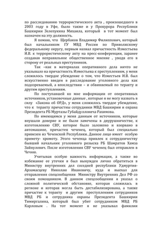 по расследованию террористического акта , произошедшего в
2003 году в Уфе, было также и у Прокурора Республики
Башкирии Зелепукина Михаила, который в тот момент был
назначен на эту должность.
Я помню, что Щербаков Владимир Филиппович, который
был начальником ГУ МВД России по Приволжскому
федеральному округу, первым назвал причастность Изместьева
И.В. к террористическому акту на пресс-конференции, заранее
создавая неправильное общественное мнение , уводя его в
сторону от реальных преступников.
Так –как в материалах оперативного дела ничто не
указывало на причастность Изместьева к преступлениям, у меня
сложилось твердое убеждение о том, что Изместьев И.В. был
искусственно введен в расследование уголовного дела как
подозреваемый, а впоследствии – и обвиняемый по теракту и
другим преступлениям.
По поступавшей ко мне информации от оперативных
источников, установочные данные , которые я не могу назвать в
силу «Закона об ОРД», у меня сложилось твердое убеждение,
что к теракту причастны сотрудники МВД Башкирии и охрана
Президента РБ Муртазы Губайдулловича Рахимова.
По имеющимся у меня данным от источников, которые
внушали доверие и не были замечены в двурушничестве, к
изготовлению СВУ, которое было заложено и взорвано в
автомашине, причастен чеченец, который был специально
привезен из Чеченской Республики. Данное лицо имеет особую
примету- хромоту. Этого чеченца привлек к сотрудничеству
бывший начальник уголовного розыска РБ Шамратов Хамза
Зайнулович. После изготовления СВУ чеченец был отправлен в
Чечню.
Учитывая особую важность информации, а также во
избежание ее утечки я был вынужден лично обратиться в
Министру внутренних дел соседней республики Удмуртия-
Арзамасцеву Николаю Ивановичу, куда и выехал для
отправления спецсообщения Министру Внутренних Дел РФ со
своим помощником. В данном спецсообщении я указал о
сложной политической обстановке, которая сложилась в
регионе и которая могла быть дестабилизирована, а также
причастие к теракту и другим преступлениям сотрудников
МВД РБ и сотрудника охраны Президента Башкирии
Тимиргалина, который был убит сотрудником МВД РБ
Карловым . На тот момент я не указывал фамилии
 