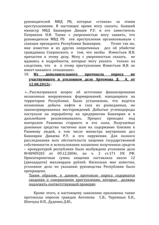 руководителей МВД РБ, которые «стояли» за этими
преступлениями. В настоящее время могу сказать: бывший
министр МВД Башкирии Диваев Р.У. и его заместитель
Патрикеев Н.И. Также с уверенностью могу заявить, что
руководители МВД РБ эти преступления организовывали с
санкции президента Республики Башкирии. Точно так же,
мне известно и из других оперативных дел об убийстве
гражданина Сперанского, о том, что якобы Изместьев И.В.
причастен к этому делу. Могу с уверенностью сказать, не
вдаваясь в подробности, которые могу указать только на
следствии, что и к этому преступлению Изместьев И.В. не
имеет никакого отношения».
10. Из дополнительного протокола опроса не
участвующего в уголовном деле Артемова Д. А. от
12.08.2012г.:
«…Рассматривался вопрос об источнике финансирования
незаконных вооруженных формирований, находящихся на
территории Республики. Было установлено, что ведется
незаконная добыча нефти и газа из разведанных, но
законсервированных месторождений. Добытые углеводороды
поступали на переработку на предприятия Башкирии и в
дальнейшем реализовывались. Процесс проходил под
контролем Рахимова старшего и его сына. Получаемые
денежные средства частично шли на содержание близких к
Рахимову людей, в том числе министра внутренних дел
Башкирии Диваева Р.У. и его окружения. Для полного
расследования всех обстоятельств хищения государственной
собственности и использования назаконно полученных средств
– прокуратурой республики было возбуждено уголовное дело
№40909203 от 09.12.2004г. по ч. 2 ст.171 УК РФ.
Ориентировочная сумма хищения составляла около 12
(двенадцати) миллиардов рублей. Насколько мне известно,
уголовное дело по указанию руководства Республики было
прекращено.
Таким образом, в данном протоколе опроса содержатся
сведения о совершенном преступлении, которые должны
подлежать соответствующей проверке.
Кроме этого, к настоящему заявлению приложены также
протоколы опросов граждан Антонова С.В., Черемных Е.К.,
Шевчука Н.П., Дудника Д.Ю.,
 