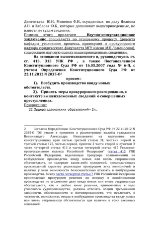 Дементьева Ю.И., Миненко Ф.И., осужденных по делу Иванова
А.Н. и Зяблова Ю.Б., которые дополняют вышеприведенные, не
известные судам сведения.
Помимо этого прилагаем Научно-консультационное
заключение специалиста по уголовному процессу (доцента
кафедры уголовного процесса, правосудия и прокурорского
надзора юридического факультета МГУ имени М.В.Ломоносова),
содержащее научную оценку вышеприведенным сведениям.
На основании вышеизложенного и, руководствуясь ст.
ст. 413, 315 УПК РФ , а также Постановлением
Конституционного Суда РФ от 16.05.2007 года № 6-П, с
учетом Определения Конституционного Суда РФ от
22.11.2012 N 2035-О2
просим :
1). Возбудить производство ввиду новых
обстоятельств.
2). Принять меры прокурорского реагирования, в
контексте вышеизложенных сведений о совершенных
преступлениях.
Приложение:
22.Ордера адвокатских образований-- 2л.,
2 Согласно Определению Конституционного Суда РФ от 22.11.2012 N
2035-О "Об отказе в принятии к рассмотрению жалобы гражданина
Непомнящего Александра Николаевича на нарушение его
конституционных прав частью третьей статьи 31, частями первой и
третьей статьи 125, частью первой, пунктом 2 части второй и пунктом 3
части четвертой статьи 413 и частью четвертой статьи 415 Уголовно-
процессуального кодекса Российской Федерации" статья 415 УПК
Российской Федерации, наделяющая прокурора полномочиями по
возбуждению производства ввиду новых или вновь открывшихся
обстоятельств, не содержит каких-либо положений, предполагающих
произвольный характер реализации прокурором этих полномочий и
наличие у него возможности безосновательно отказать в возбуждении
производства. В силу части четвертой статьи 7 УПК Российской Федерации
принимаемые прокурором решения по вопросу о возобновлении
производства по уголовному делу ввиду новых или вновь открывшихся
обстоятельств, как и любые иные решения, принимаемые в ходе
уголовного судопроизводства, должны отвечать общим требованиям
законности, обоснованности и мотивированности, что исключает, в
частности, возможность отказа в возбуждении производства ввиду новых
или вновь открывшихся обстоятельств при наличии к тому законных
оснований.
 