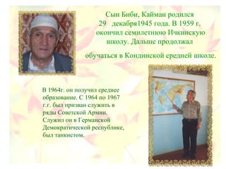 Сын Биби, Кайман родился
29 декабря1945 года. В 1959 г.
окончил семилетнюю Ичкинскую
школу. Дальше продолжал
обучаться в Кондинской средней школе.
В 1964г. он получил среднее
образование. С 1964 по 1967
г.г. был призван служить в
ряды Советской Армии.
Служил он в Германской
Демократической республике,
был танкистом.
 