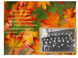 Шадринский
индустриально-
педагогический
техникум окончил в
1971г. Работал мастером
производственного
обучения с 1971-1975г.г.
в г. Верхнеуральске.
 