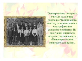 Одновременно поступил
учиться на заочное
отделение Челябинского
института механизации и
электрификации
сельского хозяйства. По
окончании института
получил специальность
«Инженер-механик
сельского хозяйства».
 