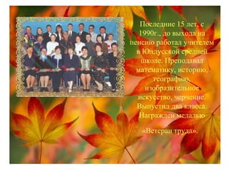 Последние 15 лет, с
1990г., до выхода на
пенсию работал учителем
в Юлдусской средней
школе. Преподавал
математику, историю,
географию,
изобразительное
искусство, черчение.
Выпустил два класса.
Награжден медалью
«Ветеран труда».
 
