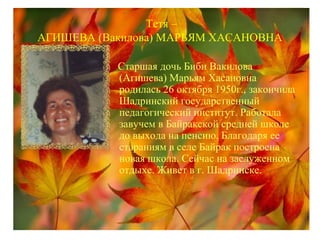 Тетя –
АГИШЕВА (Вакилова) МАРЬЯМ ХАСАНОВНА
Старшая дочь Биби Вакилова
(Агишева) Марьям Хасановна
родилась 26 октября 1950г., закончила
Шадринский государственный
педагогический институт. Работала
завучем в Байракской средней школе
до выхода на пенсию. Благодаря ее
стараниям в селе Байрак построена
новая школа. Сейчас на заслуженном
отдыхе. Живет в г. Шадринске.
 