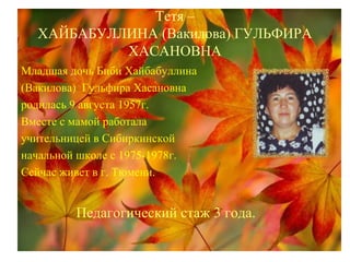 Тетя –
ХАЙБАБУЛЛИНА (Вакилова) ГУЛЬФИРА
ХАСАНОВНА
Младшая дочь Биби Хайбабуллина
(Вакилова) Гульфира Хасановна
родилась 9 августа 1957г.
Вместе с мамой работала
учительницей в Сибиркинской
начальной школе с 1975-1978г.
Сейчас живет в г. Тюмени.
Педагогический стаж 3 года.
 