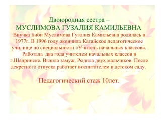 Двоюродная сестра –
МУСЛИМОВА ГУЗАЛИЯ КАМИЛЬЕВНА
Внучка Биби Муслимова Гузалия Камильевна родилась в
1977г. В 1996 году окончила Катайское педагогическое
училище по специальности «Учитель начальных классов».
Работала два года учителем начальных классов в
г.Шадринске. Вышла замуж. Родила двух мальчиков. После
декретного отпуска работает воспитателем в детском саду.
Педагогический стаж 10лет.
 