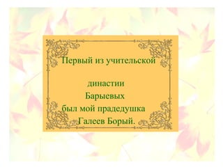 Первый из учительской
династии
Барыевых
был мой прадедушка
Галеев Борый.
 