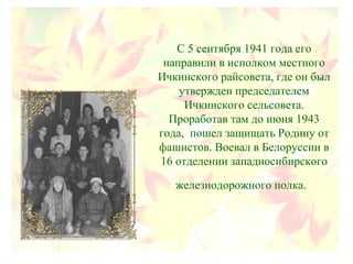 С 5 сентября 1941 года его
направили в исполком местного
Ичкинского райсовета, где он был
утвержден председателем
Ичкинского сельсовета.
Проработав там до июня 1943
года, пошел защищать Родину от
фашистов. Воевал в Белоруссии в
16 отделении западносибирского
железнодорожного полка.
 