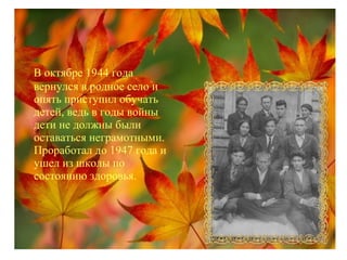 В октябре 1944 года
вернулся в родное село и
опять приступил обучать
детей, ведь в годы войны
дети не должны были
оставаться неграмотными.
Проработал до 1947 года и
ушел из школы по
состоянию здоровья.
 