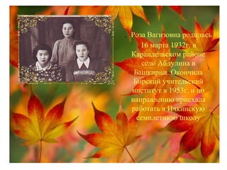 . Роза Вагизовна родилась
16 марта 1932г. в
Караидельском районе
село Абдулина в
Башкирии. Окончила
Бирский учительский
институт в 1953г. и по
направлению приехала
работать в Ичкинскую
семилетнюю школу
 