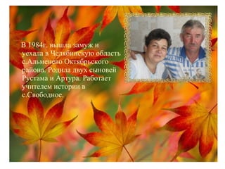 В 1984г. вышла замуж и
уехала в Челябинскую область
с.Альменево Октябрьского
района. Родила двух сыновей
Рустама и Артура. Работает
учителем истории в
с.Свободное.
 