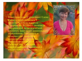 Шамухаметова (Гайнулина) Елена
Сафиулловна родилась 9
августа1972 года в городе
Шадринске. В 1984 г. окончила
Шадринский педагогический
институт, факультет дошкольного
образования. Поступила в
аспирантуру, защитила
кандидатскую. Кандидат
психологических наук, доцент.
Работает зав. кафедрой
коррекционной педагогики и
специальной психологии.
 