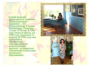 Самый молодой
представитель династии
Шамухаметовых -
Барыевых – это
Шамухаметова Ульзана
Каймановна. Родилась
15 мая 1979года. В 1985
году пошла в школу, а в
1996 году закончила 11
классов. В 1996 году она
поступила в
Шадринский
государственный
педагогический
институт на факультет
«Педагогики и методики
начального
образования».
 