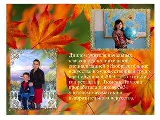 Диплом учителя начальных
классов с дополнительной
специализацией «Изобразительное
искусство и художественный труд»
она получила в 2003г. И в этот же
год уехала в г. Тюмень. Там она
проработала в школе №31
учителем математики и
изобразительного искусства.
 