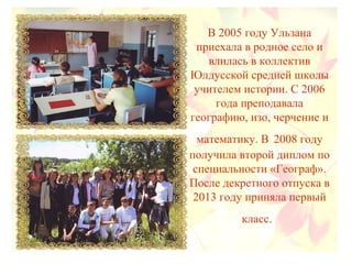 В 2005 году Ульзана
приехала в родное село и
влилась в коллектив
Юлдусской средней школы
учителем истории. С 2006
года преподавала
географию, изо, черчение и
математику. В 2008 году
получила второй диплом по
специальности «Географ».
После декретного отпуска в
2013 году приняла первый
класс.
 