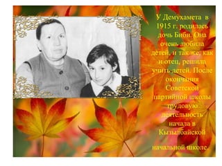 У Демухамета в
1915 г. родилась
дочь Биби. Она
очень любила
детей, и так же, как
и отец, решила
учить детей. После
окончания
Советской
партийной школы
трудовую
деятельность
начала в
Кызылбайской
начальной школе.
 