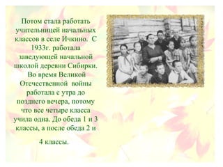 Потом стала работать
учительницей начальных
классов в селе Ичкино. С
1933г. работала
заведующей начальной
школой деревни Сибирки.
Во время Великой
Отечественной войны
работала с утра до
позднего вечера, потому
что все четыре класса
учила одна. До обеда 1 и 3
классы, а после обеда 2 и
4 классы.
 