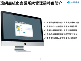 15
凌網無紙化會議系統管理端特色簡介
✓ 內建政府組織架構，與會人員管理方便
✓ 與電子公文介接便於發送開會通知單
✓ 會議附件隨時更新，同步到閱讀設備
✓ 完善的會議權限與文件DRM管控機制
✓ 電子簽到承辦人更容易掌握出席狀況
 