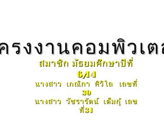 ครงงานคอมพิวเตอครงงานคอมพิวเตอ
สมาชิก มัธยมศึกษาปีที่สมาชิก มัธยมศึกษาปีที่
6/146/14
นางสาว เกณิกา ศิวิไลนางสาว เกณิกา ศิวิไล เลขที่เลขที่
3030
นางสาว วัชรารัตน์ เต็มกู้นางสาว วัชรารัตน์ เต็มกู้ เลขเลข
ที่ที่3131
 