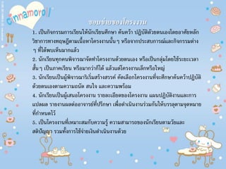 ขอบข่ายของโครงงาน
1. เป็นกิจกรรมการเรียนให้นักเรียนศึกษา ค้นคว้า ปฏิบัติดัวยตนเองโดยอาศัยหลัก
วิชาการทางทฤษฎีตามเนื้อหาโครงงานนั้นๆ หรือจากประสบการณ์และกิจกรรมต่าง
ๆ ที่ได้พบเห็นมากแล้ว
2. นักเรียนทุกคนพิจารณาจัดทําโครงงานด้วยตนเอง หรือเป็นกลุ่มโดยใช้ระยะเวลา
สั้นๆ เป็นภาคเรียน หรือมากว่าก็ได้ แล้วแต่โครงงานเล็กหรือใหญ่
3. นักเรียนเป็นผู้พิจารณาริเริ่มสร้างสรรค์ คัดเลือกโครงงานที่จะศึกษาค้นคว้าปฏิบัติ
ด้วยตนเองตามความถนัด สนใจ และความพร้อม
4. นักเรียนเป็นผู้เสนอโครงงาน รายละเอียดของโครงงาน แผนปฏิบัติงานและการ
แปลผล รายงานผลต่ออาจารย์ที่ปรึกษา เพื่อดําเนินงานร่วมกันให้บรรลุตามจุดหมาย
ที่กําหนดไว้
5. เป็นโครงงานที่เหมาะสมกับความรู้ ความสามารถของนักเรียนตามวัยและ
สติปัญญา รวมทั้งการใช้จ่ายเงินดําเนินงานด้วย
 