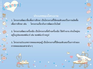 ประเภทของโครงงาน
1. โครงงานพัฒนาสื่อเพื่อการศึกษา เป็นโครงงานที่ใช้คอมพิวเตอร์ในการผลิตสื่อ
เพื่อการศึกษา เช่น โครงงานเกี่ยวกับการพัฒนาเว็บไซต์
2. โครงงานพัฒนาเครื่องมือ เป็นโครงงานที่สร้างเครื่องมือ ใช้สร้างงาน ส่วนใหญ่จะ
อยู่ในรูปของซอฟต์แวร์ เช่น ซอฟต์แวร์วาดรูป
3. โครงงานประเภทการทดลองทฤษฎี เป็นโครงงานที่ใช้คอมพิวเตอร์ในการจําลอง
การทดลองของสาขาต่างๆ
 