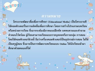 ความหมาย
โครงงานพัฒนาสื่อเพื่อการศึกษา (Educational Media) เป็ นโครงงานที
ใช้คอมพิวเตอร์ในการผลิตสื่อเพื่อการศึกษา โดยการสร้างโปรแกรมบทเรียน
หรือหน่วยการเรียน ซึ่งอาจจะต้องมีภาคแบบฝึกหัด บททบทวนและคาถาม
คาตอบไว้พร้อม ผู้เรียนสามารถเรียนแบบรายบุคคลหรือรายกลุ่ม การสอน
โดยใช้คอมพิวเตอร์ช่วยนี้ ถือว่าเครื่องคอมพิวเตอร์เป็ นอุปกรณ์การสอน ไม่ใช่
เป็ นครูผู้สอน ซึ่งอาจเป็ นการพัฒนาบทเรียนแบบ Online ให้นักเรียนเข้ามา
ศึกษาด้วยตนเองก็ได้
 