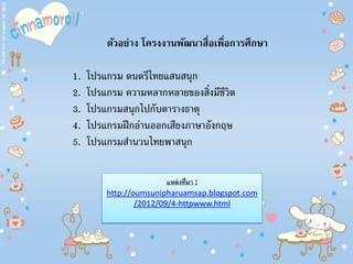 ตัวอย่าง โครงงานพัฒนาสื่อเพื่อการศึกษา
1. โปรแกรม ดนตรีไทยแสนสนุก
2. โปรแกรม ความหลากหลายของสิ่งมีชีวิต
3. โปรแกรมสนุกไปกับตารางธาตุ
4. โปรแกรมฝึกอ่านออกเสียงภาษาอังกฤษ
5. โปรแกรมสํานวนไทยพาสนุก
แหล่งที่มา :
http://oumsunipharuamsap.blogspot.com
/2012/09/4-httpwww.html
 