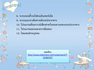 8. ระบบจองตั๋วรถไฟบนอินเทอร์เน็ต
9. ระบบแนะนาเส้นทางเดินรถประจาทาง
10. โปรแกรมสังเคราะห์เสียงสาหรับคนตาบอดบนรถประจาทาง
11. โปรแกรมออกและตรวจข้อสอบ
12. โฮมเพจส่วนบุคคล
แหล่งที่มา:
http://www.slideshare.net/nongmaxz3/7-
25382357
 