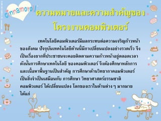 ความหมายและความสาคัญของ
โครงงานคอมพิวเตอร์
เทคโนโลยีคอมพิวเตอร์มีผลกระทบต่อความเจริญก้าวหน้า
ของสังคม ปัจจุบันเทคโนโลยีด้านนี้มีกาเปลี่ยนแปลงอย่างรวดเร็ว จึง
เป็ นเรื่องยากที่ประชาชนจะคอยติดตามความก้าวหน้าอยู่ตลอดเวลา
ดังนั้นการศึกษาเทคโนโลยี ของคอมพิวเตอร์ จึงต้องศึกษาหลักการ
และเนื้อหาพื้นฐานเป็ นสาคัญ การศึกษาด้านวิทยากาคอมพิวเตอร์
เป็ นสิ่งจาเป็ นเสมือนกับ การศึกษา วิทยาศาสตร์ธรรมชาติ
คอมพิวเตอร์ ได้เปลี่ยนแปลง โลกของเราในด้านต่างๆ มากมาย
ได้แก่
 