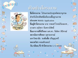 ตัวอย่างโครงงาน
ชื่อโครงงาน โปรแกรมประยุกต์พจนานุกรม
สําหรับโทรศัพท์มือถือบนพื้นฐานภาพ
ประเภท Mobile Application
ชื่อผู้ทาโครงงาน นาย วรพงศ์ โรจน์เรืองมาศ ,
นางสาว ศุภิสรา จันทราภิสิทธิ์
ชื่ออาจารย์ที่ปรึกษา ผศ.ดร. รัชลิดา ลิปิกรณ์
สถาบันการศึกษา จุฬาลงกรณ์
มหาวิทยาลัย ระดับชั้น ปริญญาตรี
หมวดวิชา คอมพิวเตอร์
วัน/เดือน/ปี ทาโครงงาน 1/1/2541
 