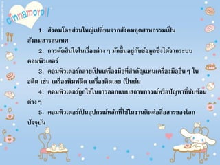 1. สังคมโดยส่วนใหญ่เปลี่ยนจากสังคมอุตสาหกรรมเป็ น
สังคมสารสนเทศ
2. การตัดสินใจในเรื่องต่างๆ มักขึ้นอยู่กับข้อมูลซึ่งได้จากระบบ
คอมพิวเตอร์
3. คอมพิวเตอร์กลายเป็ นเครื่องมือที่สาคัญแทนเครื่องมืออื่นๆ ใน
อดีต เช่น เครื่องพิมพ์ดีด เครื่องคิดเลข เป็ นต้น
4. คอมพิวเตอร์ถูกใช้ในการออกแบบสถานการณ์หรือปัญหาที่ซับซ้อน
ต่างๆ
5. คอมพิวเตอร์เป็ นอุปกรณ์หลักที่ใช้ในงานติดต่อสื่อสารของโลก
ปัจจุบัน
 