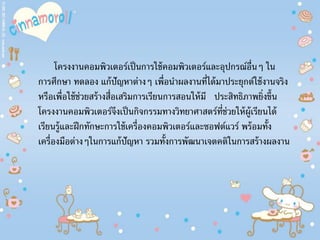 โครงงานคอมพิวเตอร์เป็นการใช้คอมพิวเตอร์และอุปกรณ์อื่นๆ ใน
การศึกษา ทดลอง แก้ปัญหาต่างๆ เพื่อนําผลงานที่ได้มาประยุกต์ใช้งานจริง
หรือเพื่อใช้ช่วยสร้างสื่อเสริมการเรียนการสอนให้มี ประสิทธิภาพยิ่งขึ้น
โครงงานคอมพิวเตอร์จึงเป็นกิจกรรมทางวิทยาศาสตร์ที่ช่วยให้ผู้เรียนได้
เรียนรู้และฝึกทักษะการใช้เครื่องคอมพิวเตอร์และซอฟต์แวร์ พร้อมทั้ง
เครื่องมือต่างๆในการแก้ปัญหา รวมทั้งการพัฒนาเจตคติในการสร้างผลงาน
 