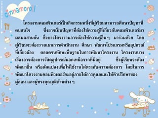 โครงงานคอมพิวเตอร์เป็ นกิจกรรมหนึ่งที่ผู้เรียนสามารถศึกษาปัญหาที่
ตนสนใจ ซึ่งอาจเป็ นปัญหาที่ต้องใช้ความรู้ที่เกี่ยวกับคอมพิวเตอร์มา
ผสมผสานกัน ซึ่งบางโครงงานอาจต้องใช้ความรู้อื่นๆ มาร่วมด้วย โดย
ผู้เรียนจะต้องวางแผนการดาเนินงาน ศึกษา พัฒนาโปรแกรมหรืออุปกรณ์
ที่เกี่ยวข้อง ตลอดจนทักษะพื้นฐานในการพัฒนาโครงงาน โครงงานบาง
เรื่องอาจต้องการวัสดุอุปกรณ์นอกเหนือจากที่มีอยู่ ซึ่งผู้เรียนจะต้อง
พัฒนาขึ้น หรือดัดแปลงเพื่อให้ใช้งานได้ตรงกับความต้องการ โดยในการ
พัฒนาโครงงานคอมพิวเตอร์จะอยู่ภายใต้การดูแลและให้คาปรึกษาของ
ผู้สอน และผู้ทรงคุณวุฒิด้านต่างๆ
 