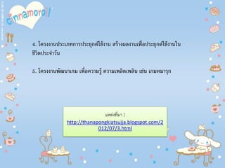 4. โครงงานประเภทการประยุกต์ใช้งาน สร้างผลงานเพื่อประยุกต์ใช้งานใน
ชีวิตประจําวัน
5. โครงงานพัฒนาเกม เพื่อความรู้ ความเพลิดเพลิน เช่น เกมหมารุก
แหล่งที่มา :
http://thanapongkiatsujja.blogspot.com/2
012/07/3.html
 