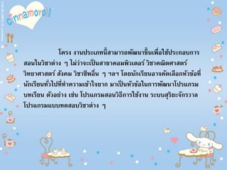 โครง งานประเภทนี้สามารถพัฒนาขึ้นเพื่อใช้ประกอบการ
สอนในวิชาต่าง ๆ ไม่ว่าจะเป็ นสาขาคอมพิวเตอร์ วิชาคณิตศาสตร์
วิทยาศาสตร์ สังคม วิชาชีพอื่น ๆ ฯลฯ โดยนักเรียนอาจคัดเลือกหัวข้อที่
นักเรียนทั่วไปที่ทาความเข้าใจยาก มาเป็ นหัวข้อในการพัฒนาโปรแกรม
บทเรียน ตัวอย่าง เช่น โปรแกรมสอนวิธีการใช้งาน ระบบสุริยะจักรวาล
โปรแกรมแบบทดสอบวิชาต่าง ๆ
 