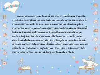 ลักษณะ เด่นของโครงงานประเภทนี้ คือ เป็ นโครงงานที่ใช้คอมพิวเตอร์ใน
การผลิตสื่อเพื่อการศึกษา โดยการสร้างโปรแกรมบทเรียนหรือหน่วยการเรียน ซึ่ง
อาจจะต้องมีภาคแบบฝึกหัด บททบทวน และคาถามคาตอบไว้พร้อม ผู้เรียน
สามารถเรียนแบบรายบุคคลหรือรายกลุ่มการสอน โดยใช้คอมพิวเตอร์ช่วยสอนนี้
ถือว่าคอมพิวเตอร์เป็ นอุปกรณ์การสอน ซึ่งอาจเป็ นการพัฒนาบทเรียนแบบ
ออนไลน์ ให้ผู้เรียนเข้ามาศึกษาด้วยตนเองก็ได้ โครงงานประเภทนี้สามารถ
พัฒนาขึ้นเพื่อใช้ประกอบการสอนในวิชาต่างๆ โดยผู้เรียนอาจคัดเลือกเนื้อหาที่
เข้าใจยาก มาเป็ นหัวข้อในการพัฒนาสื่อเพื่อการศึกษา ตัวอย่างโครงงาน เช่น การ
เคลื่อนที่แบบโปรเจ็กไตล์ ระบบสุริยจักรวาล ตัวแปรต่างๆ ที่มีผลต่อการชากิ่ง
กุหลาบ หลักภาษาไทย และสถานที่สาคัญของประเทศไทย เป็ นต้น
 