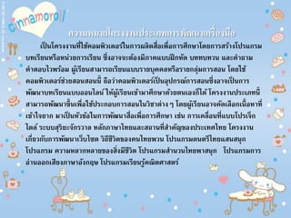 ความหมายโครงงานประเภทการพัฒนาเครื่องมือ
เป็ นโครงงานที่ใช้คอมพิวเตอร์ในการผลิตสื่อเพื่อการศึกษาโดยการสร้างโปรแกรม
บทเรียนหรือหน่วยการเรียน ซึ่งอาจจะต้องมีภาคแบบฝึกหัด บททบทวน และคาถาม
คาตอบไวพร้อม ผู้เรียนสามารถเรียนแบบรายบุคคลหรือรายกลุ่มการสอน โดยใช้
คอมพิวเตอร์ช่วยสอนสอนนี้ ถือว่าคอมพิวเตอร์เป็ นอุปกรณ์การสอนซึ่งอาจเป็ นการ
พัฒนาบทเรียนแบบออนไลน์ ให้ผู้เรียนเข้ามาศึกษาด้วยตนเองก็ได้ โครงงานประเภทนี้
สามารถพัฒนาขึ้นเพื่อใช้ประกอบการสอนในวิชาต่างๆ โดยผู้เรียนอาจคัดเลือกเนื้อหาที่
เข้าใจยาก มาเป็ นหัวข้อในการพัฒนาสื่อเพื่อการศึกษา เช่น การเคลื่อนที่แบบโปรเจ็ก
ไตล์ ระบบสุริยะจักรวาล หลักภาษาไทยและสถานที่สาคัญของประเทศไทย โครงงาน
เกี่ยวกับการพัฒนาเว็บไซต วิถีชีวิตของคนไทยพวน โปรแกรมดนตรีไทยแสนสนุก
โปรแกรม ความหลากหลายของสิ่งมีชีวิต โปรแกรมสานวนไทยพาสนุก โปรแกรมการ
อ่านออกเสียงภาษาอังกฤษ โปรแกรมเรียนรู้คณิตศาสตร์
 