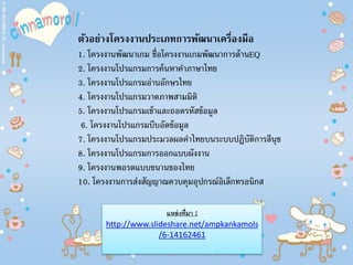 ตัวอย่างโครงงานประเภทการพัฒนาเครื่องมือ
1. โครงงานพัฒนาเกม ชื่อโครงงานเกมพัฒนาการด้านEQ
2. โครงงานโปรแกรมการค้นหาคําภาษาไทย
3. โครงงานโปรแกรมอ่านอักษรไทย
4. โครงงานโปรแกรมวาดภาพสามมิติ
5. โครงงานโปรแกรมเข้าและถอดรหัสข้อมูล
6. โครงงานโปรแกรมบีบอัดข้อมูล
7. โครงงานโปรแกรมประมวลผลคําไทยบนระบบปฏิบัติการลีนุช
8. โครงงานโปรแกรมการออกแบบผังงาน
9. โครงงานพอรตแบบขนานของไทย
10. โครงงานการส่งสัญญาณควบคุมอุปกรณ์อิเล็กทรอนิกส
แหล่งที่มา :
http://www.slideshare.net/ampkankamols
/6-14162461
 