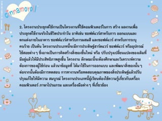 2. โครงงานประยุกต์ใช้งานเป็นโครงงานที่ใช้คอมพิวเตอร์ในการ สร้าง ผลงานเพื่อ
ประยุกต์ใช้งานจริงในชีวิตประจําวัน อาทิเช่น ซอฟต์แวร์สาหรับการ ออกแบบและ
ตกแต่งภายในอาคาร ซอฟต์แวร์สาหรับการผสมสี และซอฟต์แวร์ สาหรับการระบุ
คนร้าย เป็นต้น โครงงานประเภทนี้จะมีการประดิษฐ์ฮาร์ดแวร์ ซอฟต์แวร์ หรืออุปกรณ์
ใช้สอยต่างๆ ซึ่งอาจเป็นการคิดสร้างสิ่งของขึ้นใหม่ หรือ ปรับปรุงเปลี่ยนแปลงของเดิมที่
มีอยู่แล้วให้มีประสิทธิภาพสูงขึ้น โครงงาน ลักษณะนี้จะต้องศึกษาและวิเคราะห์ความ
ต้องการของผู้ใช้ก่อน แล้วนาข้อมูลที่ ได้มาใช้ในการออกแบบ และพัฒนาสิ่งของนั้นๆ
ต่อจากนั้นต้องมีการทดสอบ การทางานหรือทดสอบคุณภาพของสิ่งประดิษฐ์แล้วปรับ
ปรุงแก้ไขให้มีความ สมบูรณ์ โครงงานประเภทนี้ผู้เรียนต้องใช้ความรู้เกี่ยวกับเครื่อง
คอมพิวเตอร์ ภาษาโปรแกรม และเครื่องมือต่างๆ ที่เกี่ยวข้อง
 