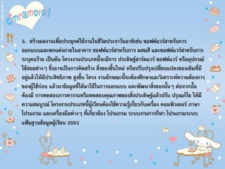 3. สร้างผลงานเพื่อประยุกต์ใช้งานในชีวิตประจาวันอาทิเช่น ซอฟต์แวร์สาหรับการ
ออกแบบและตกแต่งภายในอาคาร ซอฟต์แวร์สาหรับการ ผสมสี และซอฟต์แวร์สาหรับการ
ระบุคนร้าย เป็นต้น โครงงานประเภทนี้จะมีการ ประดิษฐ์ฮาร์ดแวร์ ซอฟต์แวร์ หรืออุปกรณ์
ใช้สอยต่างๆ ซึ่งอาจเป็นการคิดสร้าง สิ่งของขึ้นใหม่ หรือปรับปรุงเปลี่ยนแปลงของเดิมที่มี
อยู่แล้วให้มีประสิทธิภาพ สูงขึ้น โครง งานลักษณะนี้จะต้องศึกษาและวิเคราะห์ความต้องการ
ของผู้ใช้ก่อน แล้วนาข้อมูลที่ได้มาใช้ในการออกแบบ และพัฒนาสิ่งของนั้นๆ ต่อจากนั้น
ต้องมี การทดสอบการทางานหรือทดสอบคุณภาพของสิ่งประดิษฐ์แล้วปรับ ปรุงแก้ไข ให้มี
ความสมบูรณ์ โครงงานประเภทนี้ผู้เรียนต้องใช้ความรู้เกี่ยวกับเครื่อง คอมพิวเตอร์ ภาษา
โปรแกรม และเครื่องมือต่างๆ ที่เกี่ยวข้อง โปรแกรม ระบบงานการกีฬา โปรแกรมระบบ
แฟ้มฐานข้อมูลผู้เรียน 2001
 