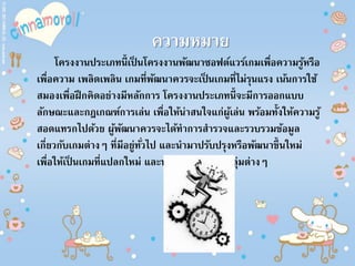 ความหมาย
โครงงานประเภทนี้เป็ นโครงงานพัฒนาซอฟต์แวร์เกมเพื่อความรู้หรือ
เพื่อความ เพลิดเพลิน เกมที่พัฒนาควรจะเป็ นเกมที่ไม่รุนแรง เน้นการใช้
สมองเพื่อฝึกคิดอย่างมีหลักการ โครงงานประเภทนี้จะมีการออกแบบ
ลักษณะและกฎเกณฑ์การเล่น เพื่อให้น่าสนใจแก่ผู้เล่น พร้อมทั้งให้ความรู้
สอดแทรกไปด้วย ผู้พัฒนาควรจะได้ทาการสารวจและรวบรวมข้อมูล
เกี่ยวกับเกมต่างๆ ที่มีอยู่ทั่วไป และนามาปรับปรุงหรือพัฒนาขึ้นใหม่
เพื่อให้เป็ นเกมที่แปลกใหม่ และน่าสนใจแก่ผู้เล่นกลุ่มต่างๆ
 